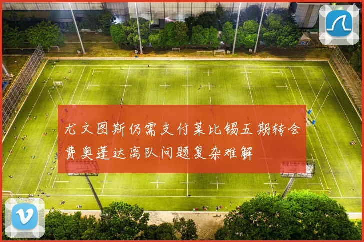 尤文图斯仍需支付莱比锡五期转会费奥蓬达离队问题复杂难解