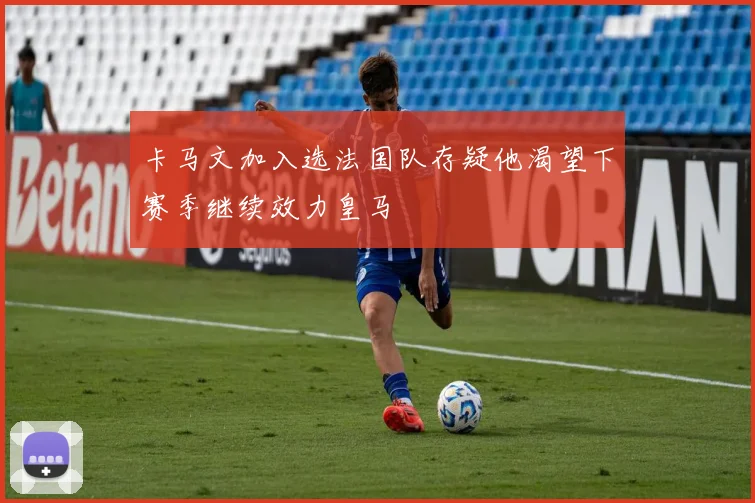 卡马文加入选法国队存疑他渴望下赛季继续效力皇马