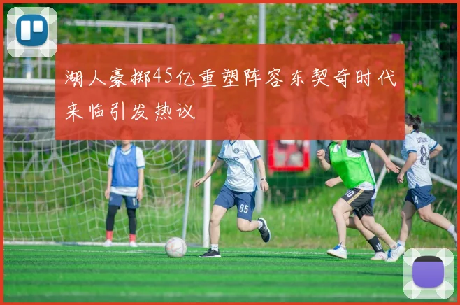 湖人豪掷45亿重塑阵容东契奇时代来临引发热议