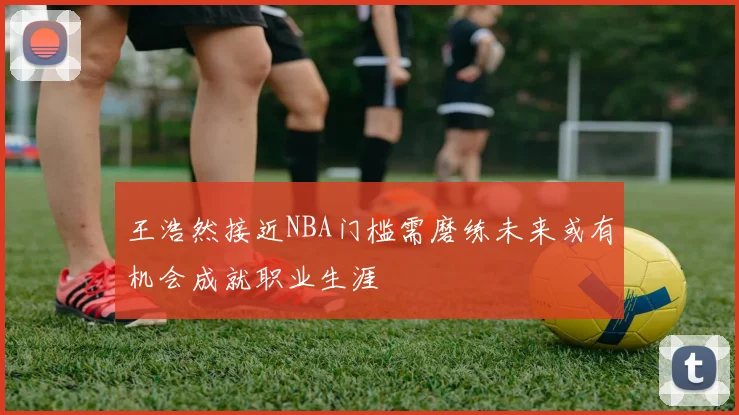 王浩然接近NBA门槛需磨练未来或有机会成就职业生涯