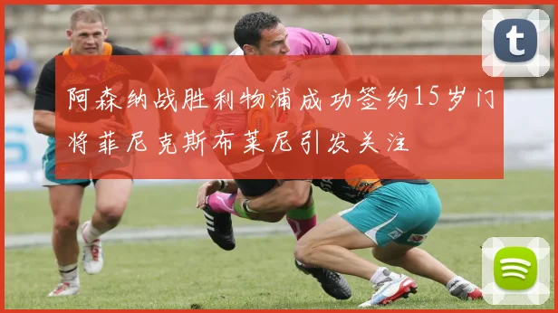 阿森纳战胜利物浦成功签约15岁门将菲尼克斯布莱尼引发关注