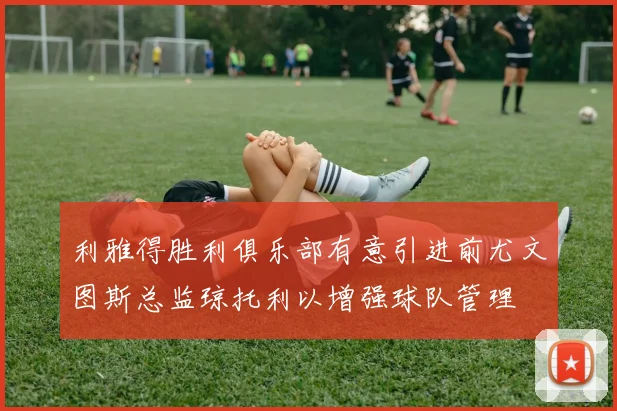 利雅得胜利俱乐部有意引进前尤文图斯总监琼托利以增强球队管理