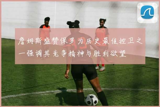 詹姆斯盛赞保罗为历史最佳控卫之一强调其竞争精神与胜利欲望