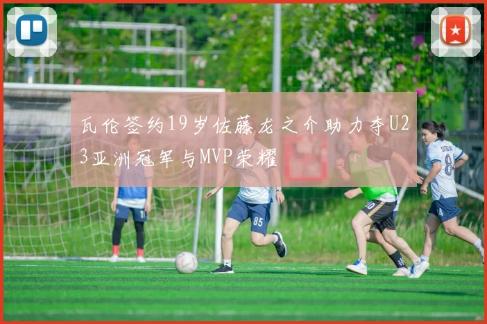 瓦伦签约19岁佐藤龙之介助力夺U23亚洲冠军与MVP荣耀