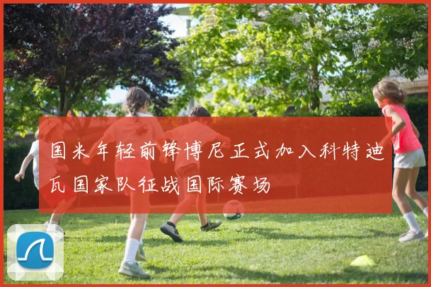 国米年轻前锋博尼正式加入科特迪瓦国家队征战国际赛场