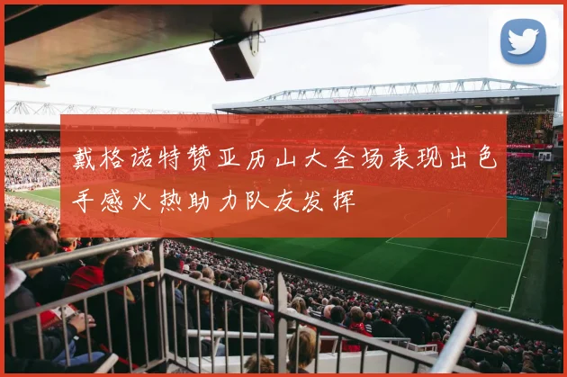 戴格诺特赞亚历山大全场表现出色手感火热助力队友发挥