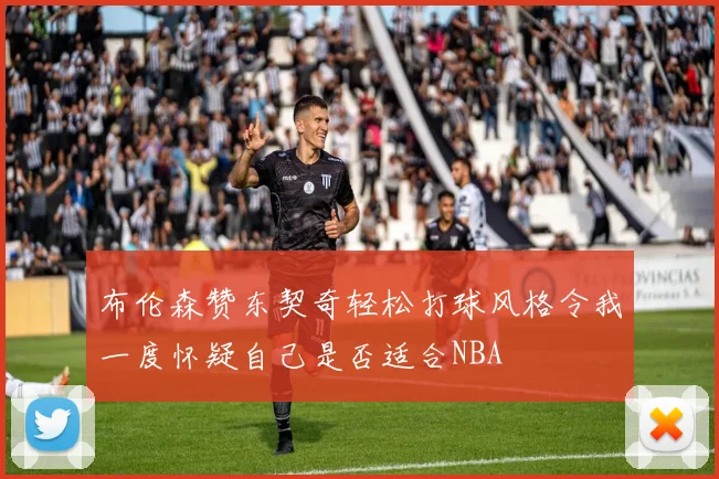布伦森赞东契奇轻松打球风格令我一度怀疑自己是否适合NBA