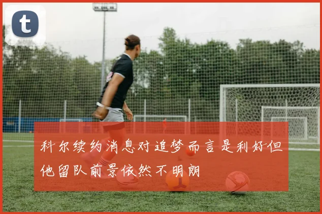 科尔续约消息对追梦而言是利好但他留队前景依然不明朗