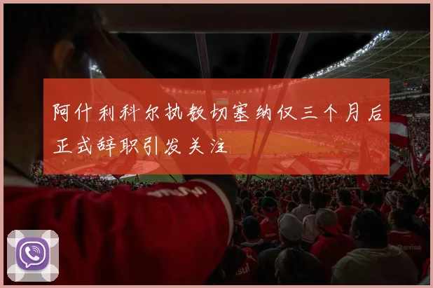 阿什利科尔执教切塞纳仅三个月后正式辞职引发关注