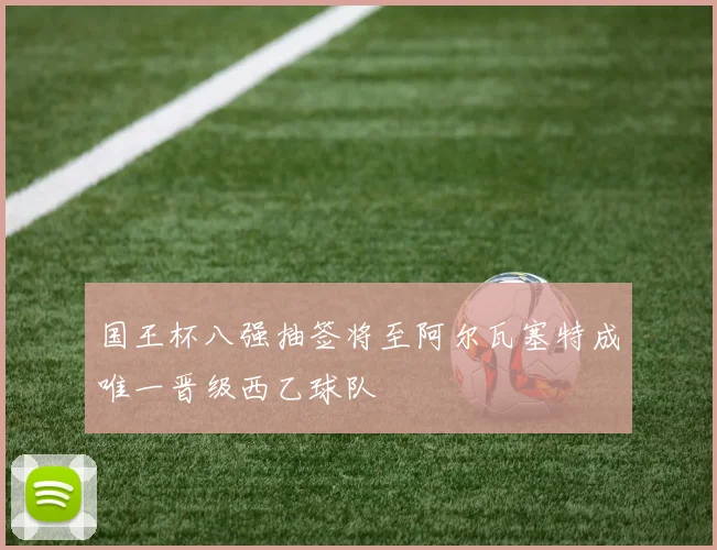 国王杯八强抽签将至阿尔瓦塞特成唯一晋级西乙球队