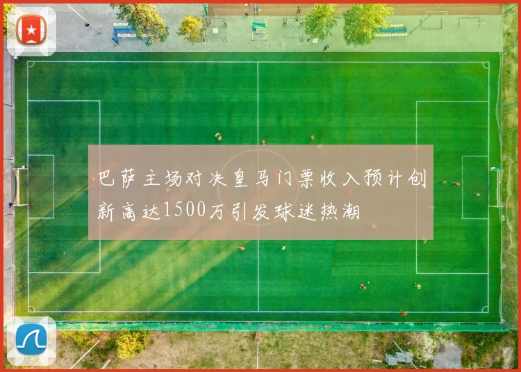 巴萨主场对决皇马门票收入预计创新高达1500万引发球迷热潮