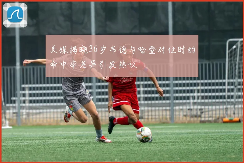 美媒揭晓36岁韦德与哈登对位时的命中率差异引发热议
